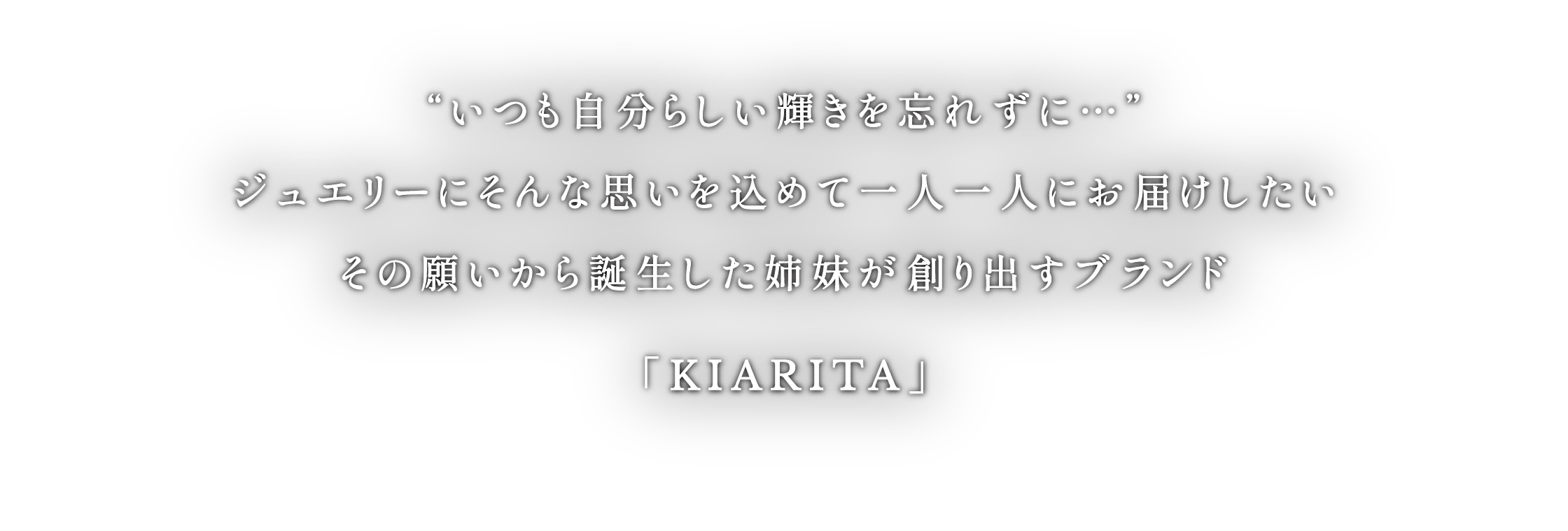 “いつも自分らしい輝きを忘れずに…”ジュエリーにそんな思いを込めて一人一人にお届けしたいその願いから誕生した姉妹が創り出すブランド「KIARITA」