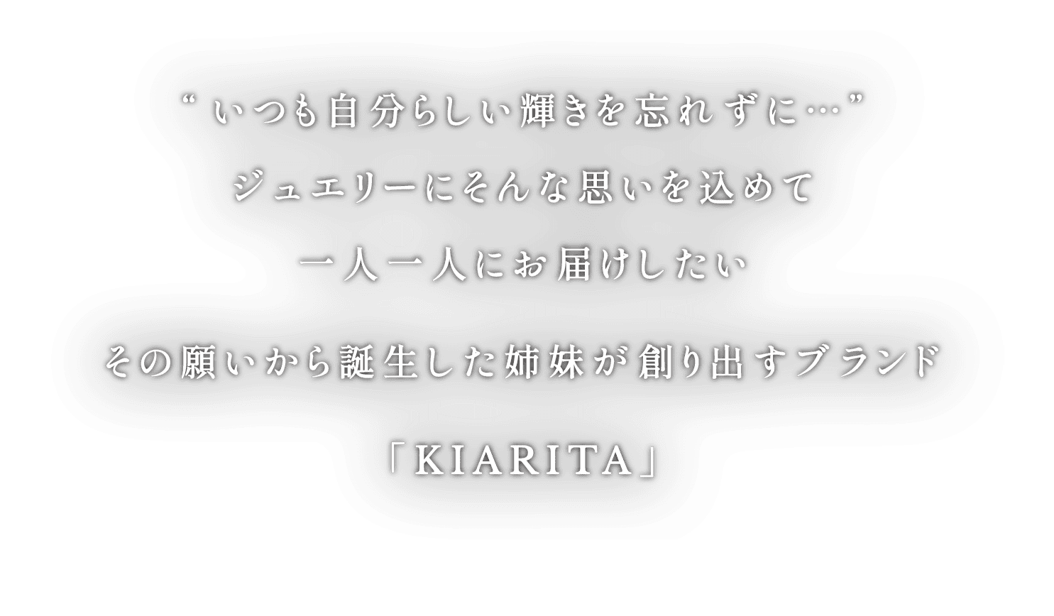 “いつも自分らしい輝きを忘れずに…”ジュエリーにそんな思いを込めて一人一人にお届けしたいその願いから誕生した姉妹が創り出すブランド「KIARITA」